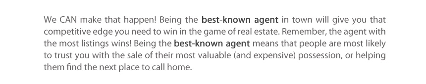 We CAN make that happen! Being the best-known agent in town will give you that competitive edge you need to win in the game of real estate. Remember, the agent with the most listings wins! Being the best-known agent means that people are most likely to trust you with the sale of their most valuable (and expensive) possession, or helping them find the next place to call home. 