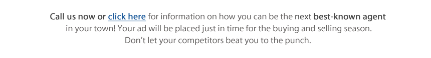 Call us now or click here for information on how you can be the next best-known agent in your town! Your ad will be placed just in time for the buying and selling season. Don't let your competitors beat you to the punch.